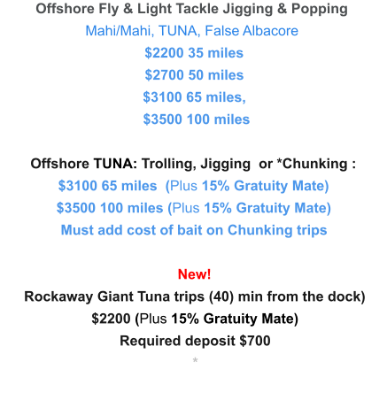 Offshore Fly & Light Tackle Jigging & Popping  Mahi/Mahi, TUNA, False Albacore   $2200 35 miles   $2700 50 miles                                      $3100 65 miles,                                     $3500 100 miles   Offshore TUNA: Trolling, Jigging  or *Chunking :  $3100 65 miles  (Plus 15% Gratuity Mate) $3500 100 miles (Plus 15% Gratuity Mate) Must add cost of bait on Chunking trips   New!  Rockaway Giant Tuna trips (40) min from the dock)  $2200 (Plus 15% Gratuity Mate) Required deposit $700    *